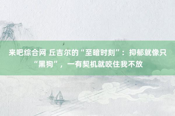 来吧综合网 丘吉尔的“至暗时刻”：抑郁就像只“黑狗”，一有契机就咬住我不放