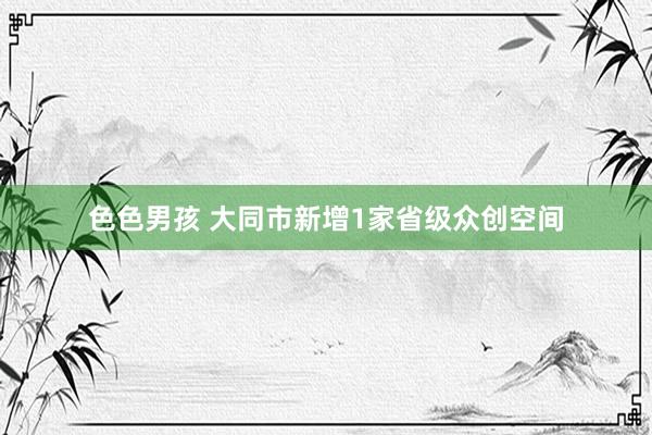 色色男孩 大同市新增1家省级众创空间