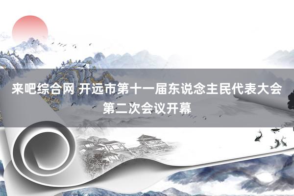 来吧综合网 开远市第十一届东说念主民代表大会第二次会议开幕