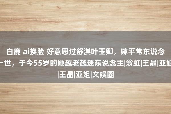 白鹿 ai换脸 好意思过舒淇叶玉卿，嫁平常东说念主蛮横一世，于今55岁的她越老越迷东说念主|翁虹|王晶|亚姐|文娱圈