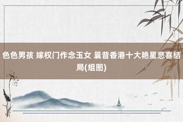 色色男孩 嫁权门作念玉女 曩昔香港十大艳星悲喜结局(组图)