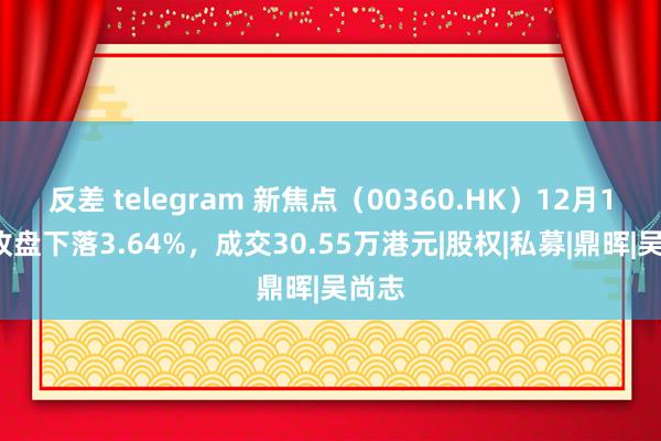 反差 telegram 新焦点（00360.HK）12月19日收盘下落3.64%，成交30.55万港元|股权|私募|鼎晖|吴尚志