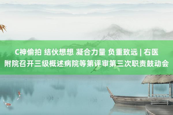C神偷拍 结伙想想 凝合力量 负重致远 | 右医附院召开三级概述病院等第评审第三次职责鼓动会