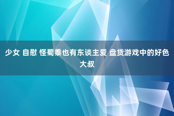 少女 自慰 怪蜀黍也有东谈主爱 盘货游戏中的好色大叔