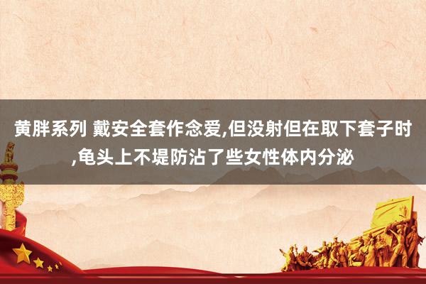 黄胖系列 戴安全套作念爱，但没射但在取下套子时，龟头上不堤防沾了些女性体内分泌