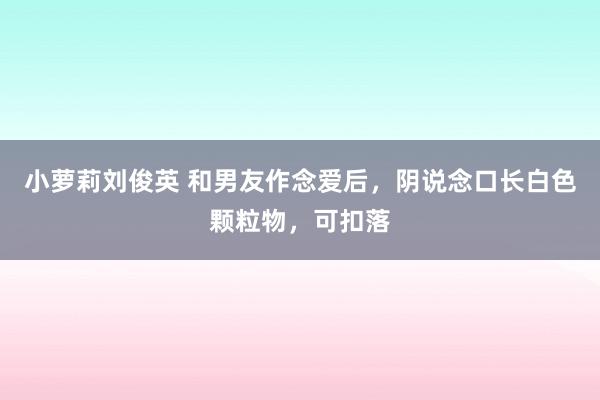 小萝莉刘俊英 和男友作念爱后，阴说念口长白色颗粒物，可扣落