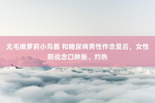 无毛嫩萝莉小鸟酱 和糖尿病男性作念爱后，女性阴说念口肿胀、灼热