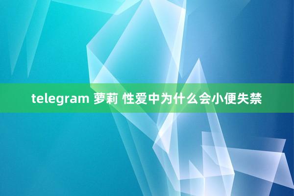 telegram 萝莉 性爱中为什么会小便失禁