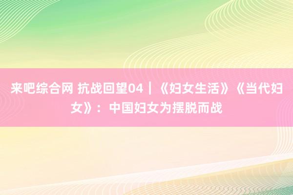 来吧综合网 抗战回望04︱《妇女生活》《当代妇女》：中国妇女为摆脱而战