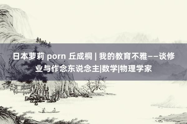 日本萝莉 porn 丘成桐 | 我的教育不雅——谈修业与作念东说念主|数学|物理学家