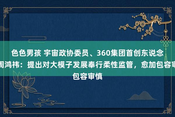 色色男孩 宇宙政协委员、360集团首创东说念主周鸿祎：提出对大模子发展奉行柔性监管，愈加包容审慎
