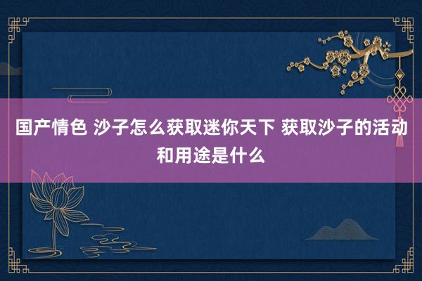 国产情色 沙子怎么获取迷你天下 获取沙子的活动和用途是什么