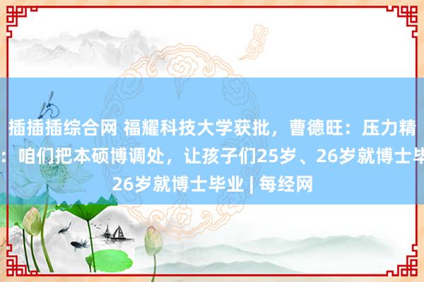 插插插综合网 福耀科技大学获批，曹德旺：压力精深！王树国：咱们把本硕博调处，让孩子们25岁、26岁就博士毕业 | 每经网
