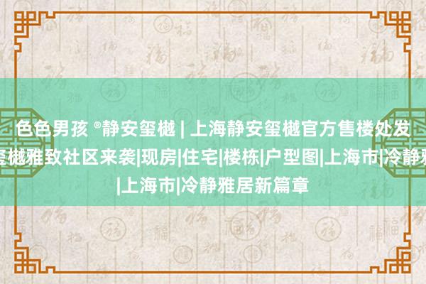 色色男孩 ®静安玺樾 | 上海静安玺樾官方售楼处发布：静安玺樾雅致社区来袭|现房|住宅|楼栋|户型图|上海市|冷静雅居新篇章