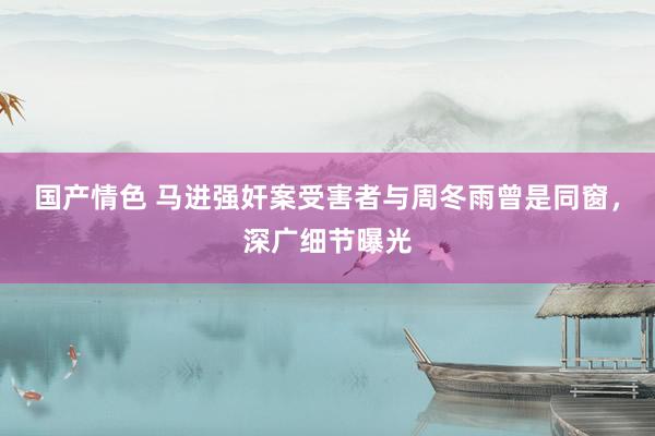 国产情色 马进强奸案受害者与周冬雨曾是同窗，深广细节曝光