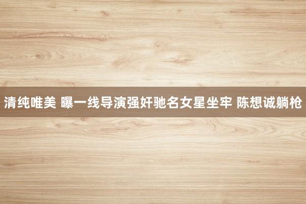 清纯唯美 曝一线导演强奸驰名女星坐牢 陈想诚躺枪