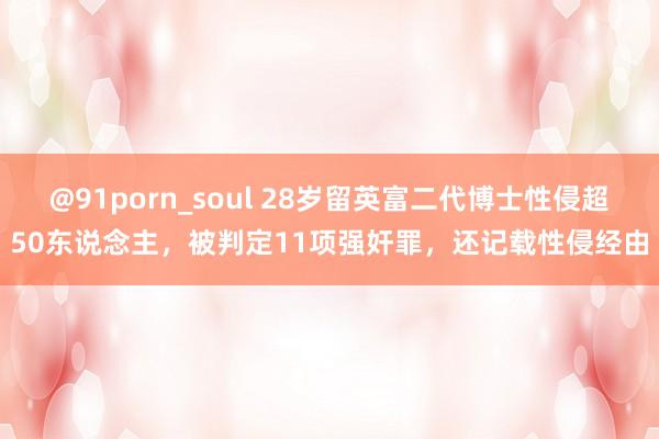 @91porn_soul 28岁留英富二代博士性侵超50东说念主，被判定11项强奸罪，还记载性侵经由