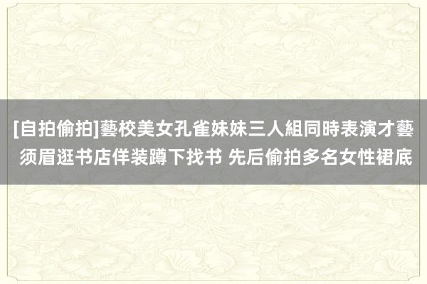 [自拍偷拍]藝校美女孔雀妹妹三人組同時表演才藝 须眉逛书店佯装蹲下找书 先后偷拍多名女性裙底