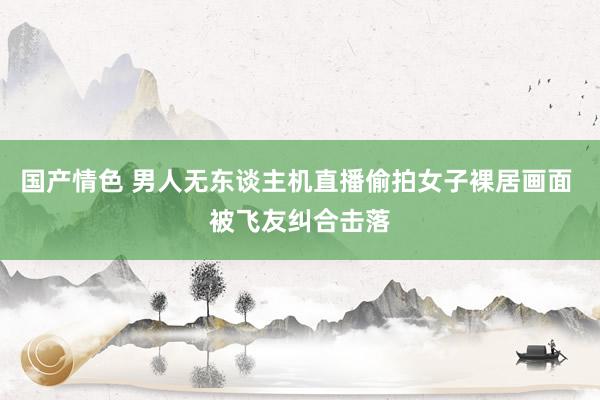 国产情色 男人无东谈主机直播偷拍女子裸居画面 被飞友纠合击落