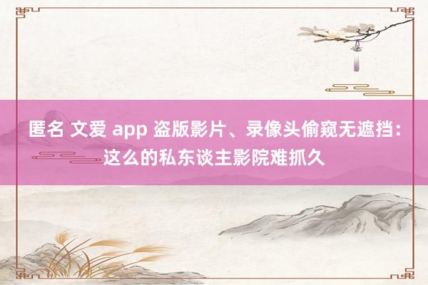 匿名 文爱 app 盗版影片、录像头偷窥无遮挡：这么的私东谈主影院难抓久