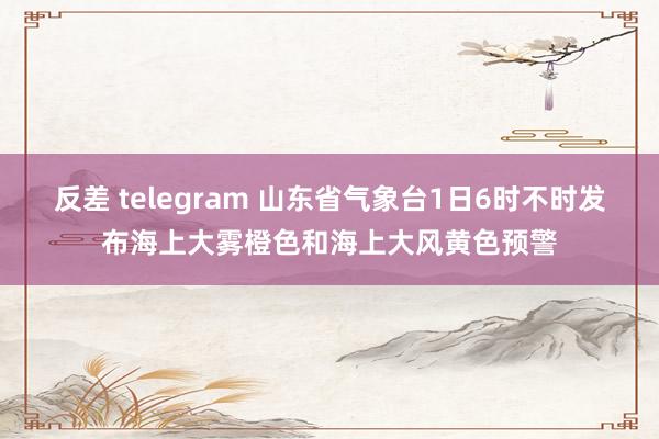 反差 telegram 山东省气象台1日6时不时发布海上大雾橙色和海上大风黄色预警