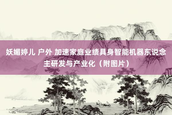 妖媚婷儿 户外 加速家庭业绩具身智能机器东说念主研发与产业化（附图片）