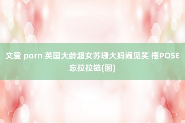 文爱 porn 英国大龄超女苏珊大妈闹见笑 摆POSE忘拉拉链(图)