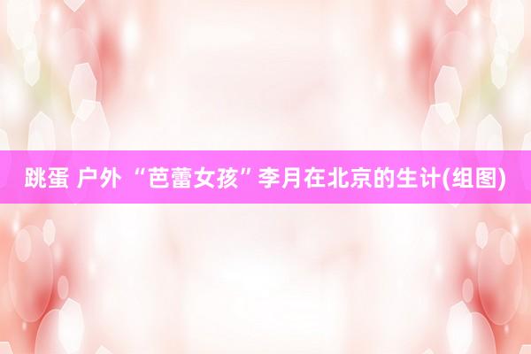 跳蛋 户外 “芭蕾女孩”李月在北京的生计(组图)