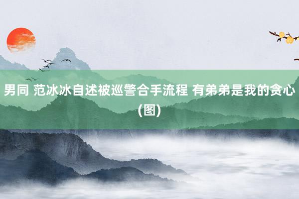男同 范冰冰自述被巡警合手流程 有弟弟是我的贪心(图)