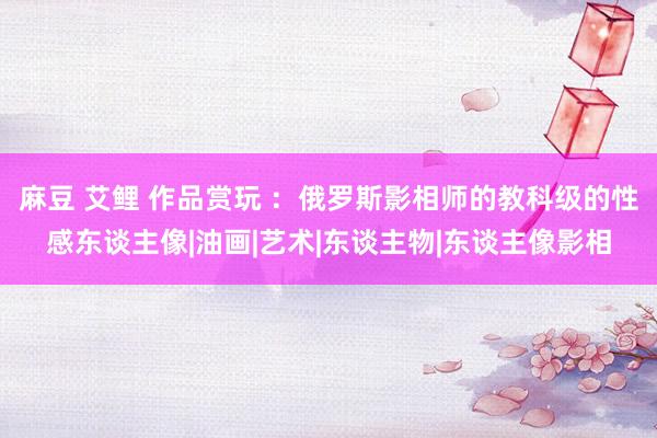 麻豆 艾鲤 作品赏玩 ：俄罗斯影相师的教科级的性感东谈主像|油画|艺术|东谈主物|东谈主像影相