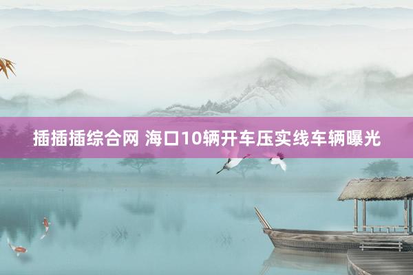 插插插综合网 海口10辆开车压实线车辆曝光