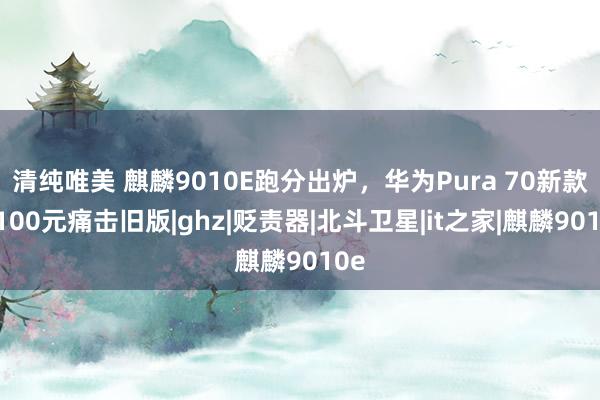 清纯唯美 麒麟9010E跑分出炉，华为Pura 70新款用100元痛击旧版|ghz|贬责器|北斗卫星|it之家|麒麟9010e
