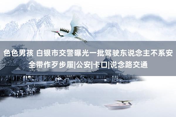 色色男孩 白银市交警曝光一批驾驶东说念主不系安全带作歹步履|公安|卡口|说念路交通