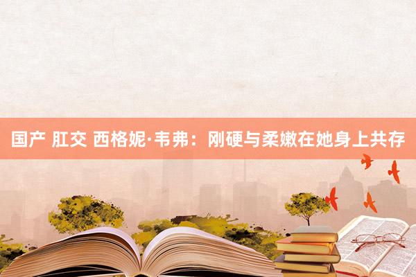 国产 肛交 西格妮·韦弗：刚硬与柔嫩在她身上共存