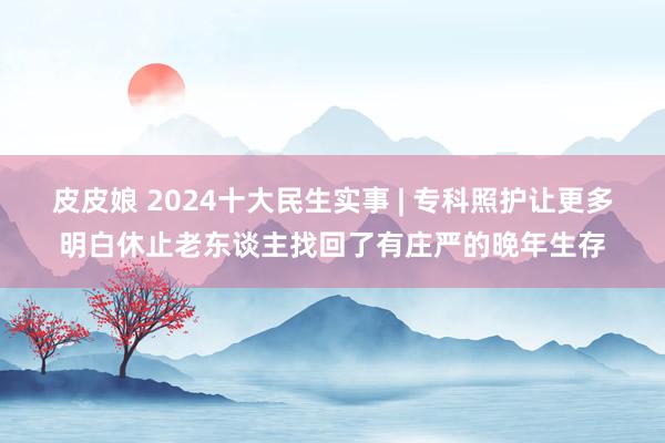 皮皮娘 2024十大民生实事 | 专科照护让更多明白休止老东谈主找回了有庄严的晚年生存