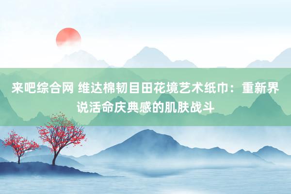 来吧综合网 维达棉韧目田花境艺术纸巾：重新界说活命庆典感的肌肤战斗
