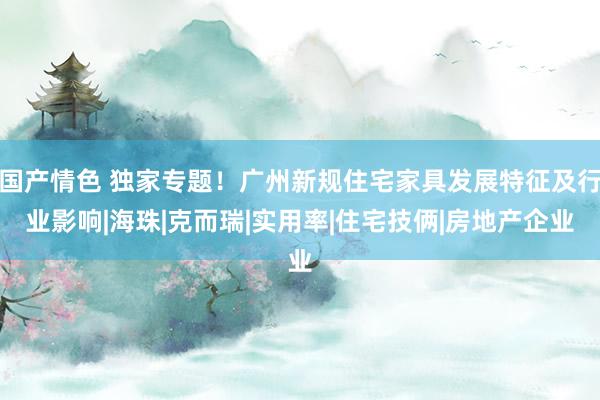 国产情色 独家专题！广州新规住宅家具发展特征及行业影响|海珠|克而瑞|实用率|住宅技俩|房地产企业