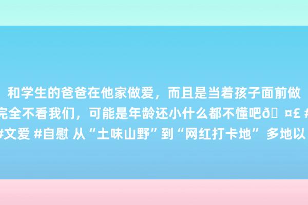 和学生的爸爸在他家做爱，而且是当着孩子面前做爱，太刺激了，孩子完全不看我们，可能是年龄还小什么都不懂吧🤣 #同城 #文爱 #自慰 从“土味山野”到“网红打卡地” 多地以“花”为媒为乡村振兴增香添彩