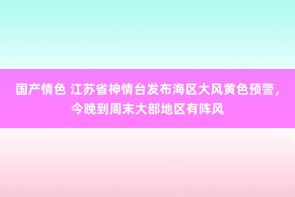 国产情色 江苏省神情台发布海区大风黄色预警，今晚到周末大部地区有阵风