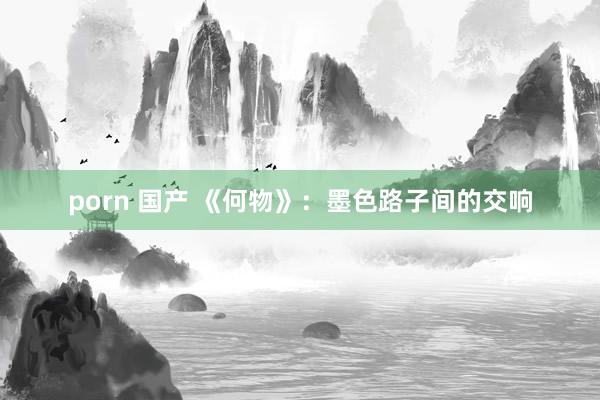 porn 国产 《何物》：墨色路子间的交响