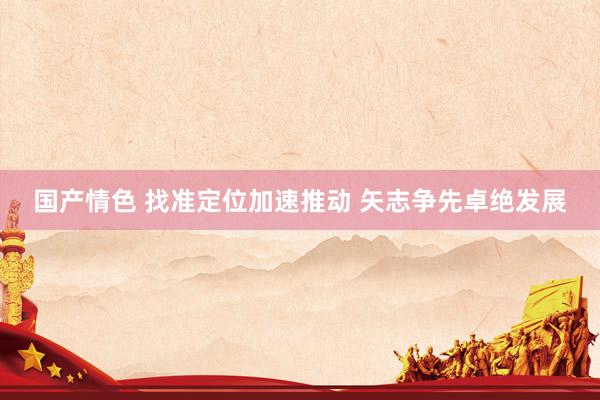 国产情色 找准定位加速推动 矢志争先卓绝发展