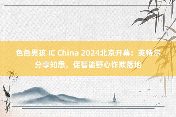 色色男孩 IC China 2024北京开幕：英特尔分享知悉，促智能野心诈欺落地