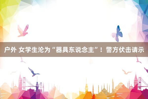 户外 女学生沦为“器具东说念主”！警方伏击请示
