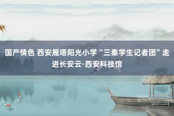 国产情色 西安雁塔阳光小学“三秦学生记者团”走进长安云·西安科技馆