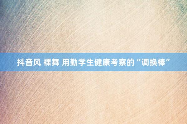 抖音风 裸舞 用勤学生健康考察的“调换棒”