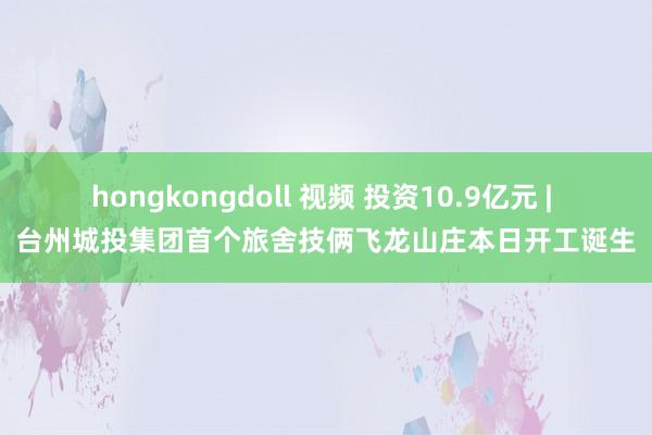 hongkongdoll 视频 投资10.9亿元 | 台州城投集团首个旅舍技俩飞龙山庄本日开工诞生