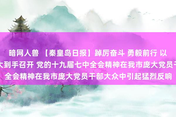 暗网人兽 【秦皇岛日报】踔厉奋斗 勇毅前行 以实干实绩喜迎党的二十大到手召开 党的十九届七中全会精神在我市庞大党员干部大众中引起猛烈反响