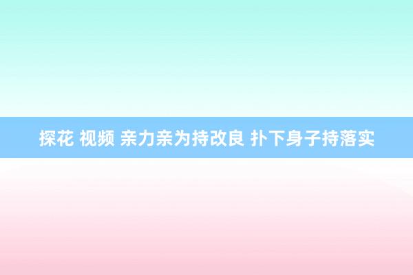 探花 视频 亲力亲为持改良 扑下身子持落实