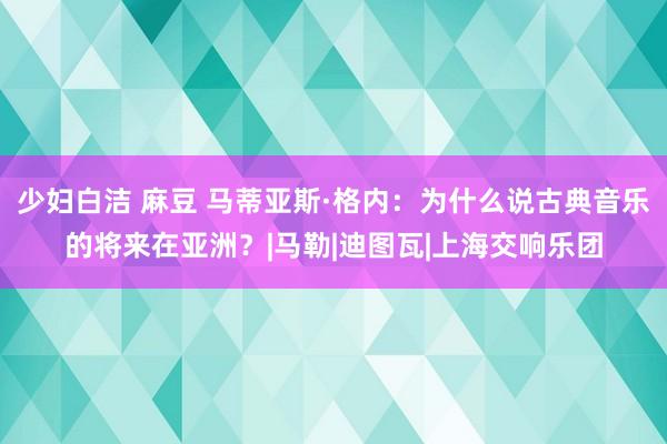 少妇白洁 麻豆 马蒂亚斯·格内：为什么说古典音乐的将来在亚洲？|马勒|迪图瓦|上海交响乐团