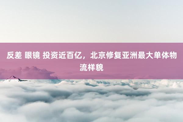 反差 眼镜 投资近百亿，北京修复亚洲最大单体物流样貌